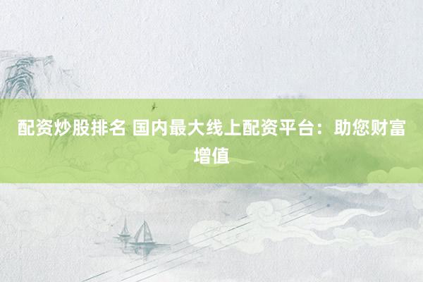 配资炒股排名 国内最大线上配资平台：助您财富增值