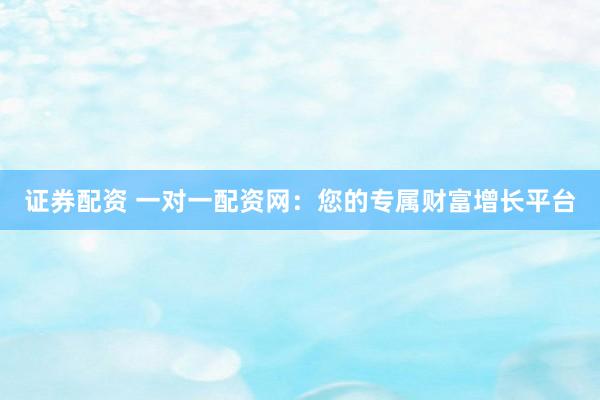 证券配资 一对一配资网：您的专属财富增长平台