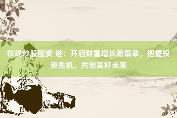 在线炒股配资 进：开启财富增长新篇章，把握投资先机，共创美好未来