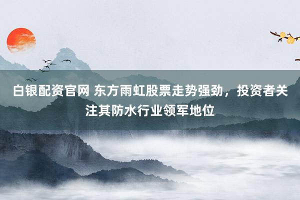 白银配资官网 东方雨虹股票走势强劲，投资者关注其防水行业领军地位