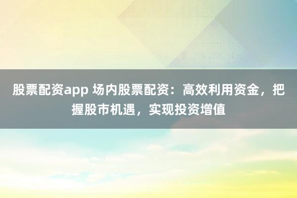 股票配资app 场内股票配资：高效利用资金，把握股市机遇，实现投资增值