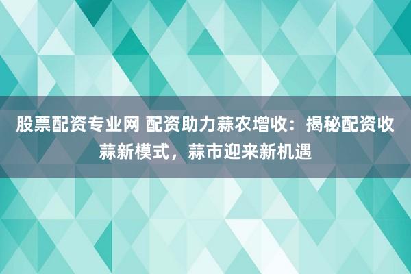 股票配资专业网 配资助力蒜农增收：揭秘配资收蒜新模式，蒜市迎来新机遇