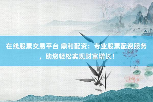 在线股票交易平台 鼎和配资:专业股票配资服务,助您轻松实现财富增长!