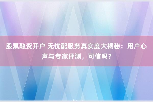 股票融资开户 无忧配服务真实度大揭秘：用户心声与专家评测，可信吗？
