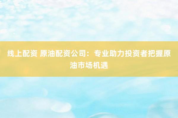 线上配资 原油配资公司：专业助力投资者把握原油市场机遇