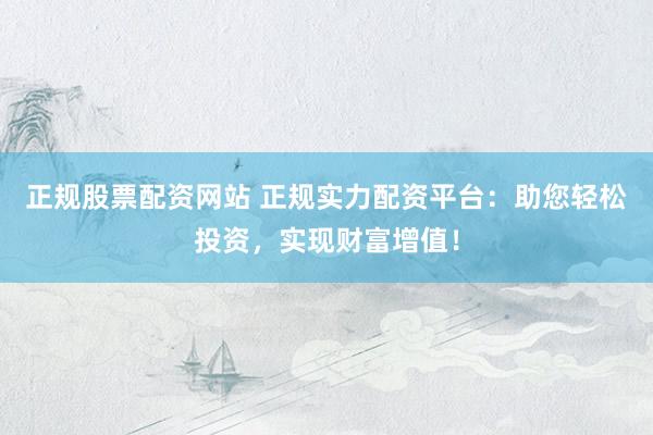 正规股票配资网站 正规实力配资平台：助您轻松投资，实现财富增值！
