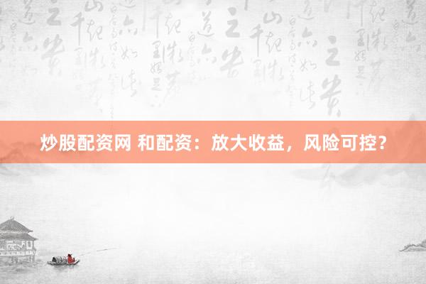 炒股配资网 和配资：放大收益，风险可控？