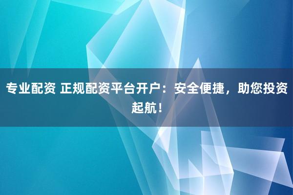 专业配资 正规配资平台开户：安全便捷，助您投资起航！