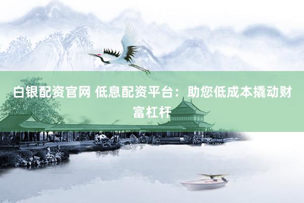 白银配资官网 低息配资平台：助您低成本撬动财富杠杆