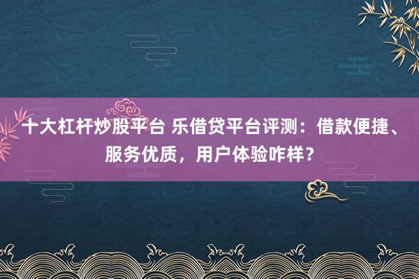 十大杠杆炒股平台 乐借贷平台评测:借款便捷、服务优质,用户体验咋样?