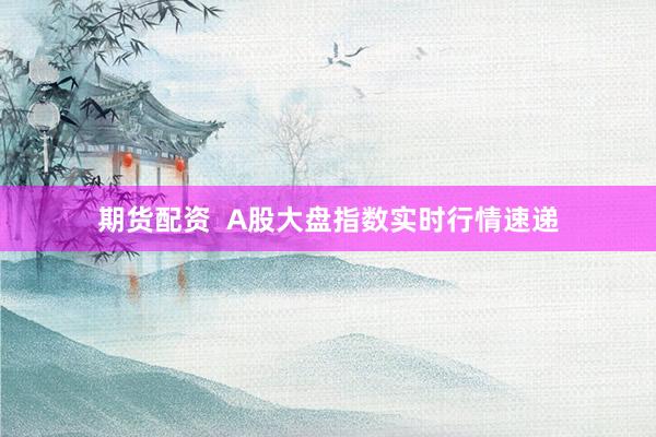 期货配资  A股大盘指数实时行情速递