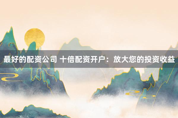 最好的配资公司 十倍配资开户：放大您的投资收益