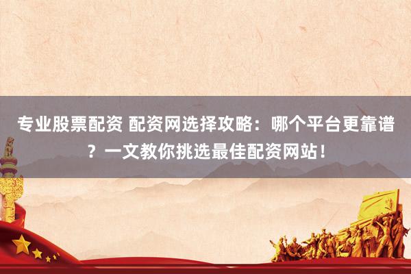 专业股票配资 配资网选择攻略：哪个平台更靠谱？一文教你挑选最佳配资网站！