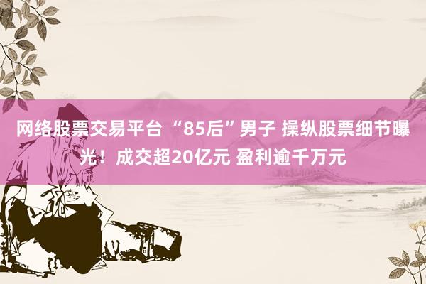 网络股票交易平台 “85后”男子 操纵股票细节曝光！成交超20亿元 盈利逾千万元