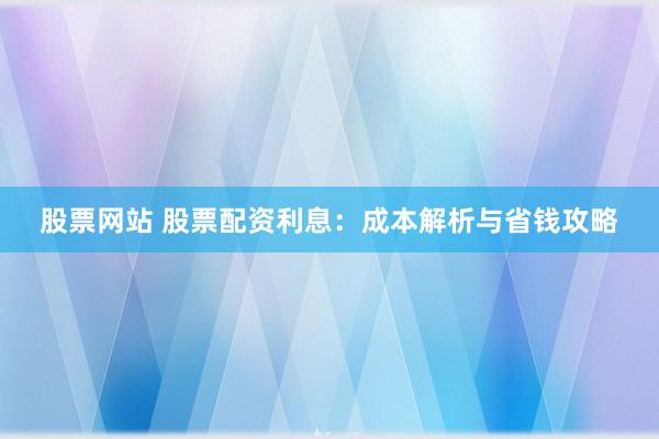 股票网站 股票配资利息：成本解析与省钱攻略