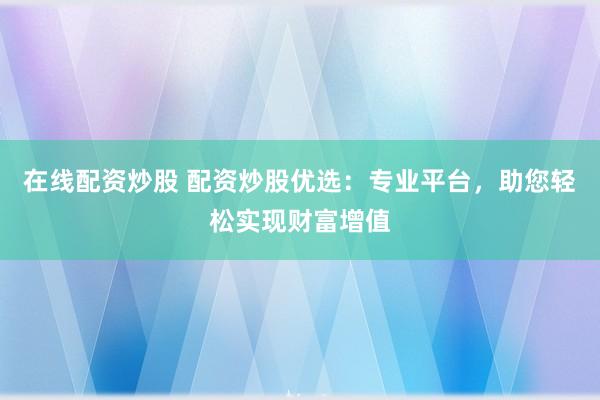 在线配资炒股 配资炒股优选：专业平台，助您轻松实现财富增值
