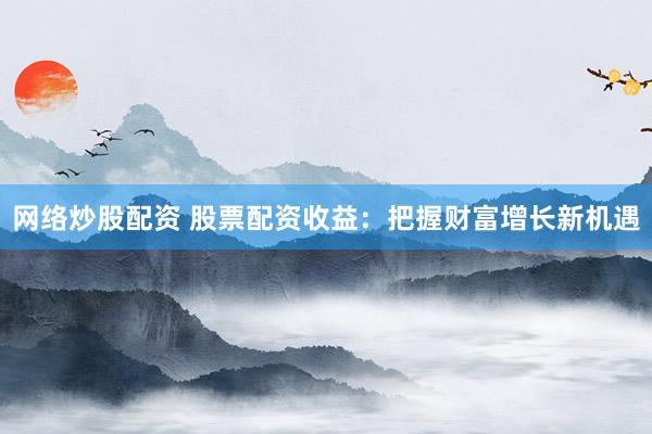 网络炒股配资 股票配资收益：把握财富增长新机遇