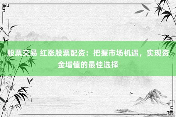 股票交易 红涨股票配资：把握市场机遇，实现资金增值的最佳选择