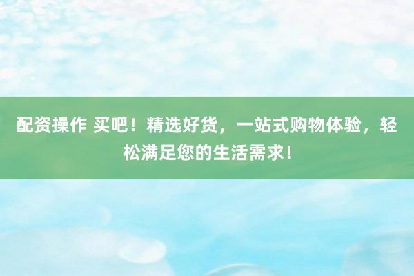 配资操作 买吧！精选好货，一站式购物体验，轻松满足您的生活需求！