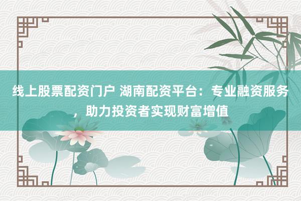 线上股票配资门户 湖南配资平台:专业融资服务,助力投资者实现财富增值