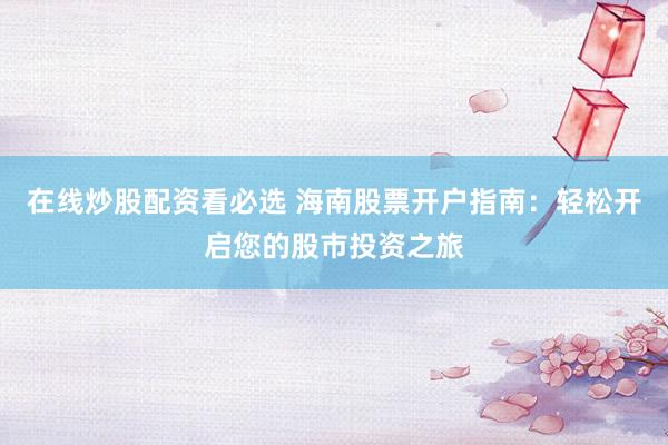 在线炒股配资看必选 海南股票开户指南：轻松开启您的股市投资之旅