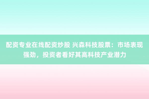 配资专业在线配资炒股 兴森科技股票：市场表现强劲，投资者看好其高科技产业潜力