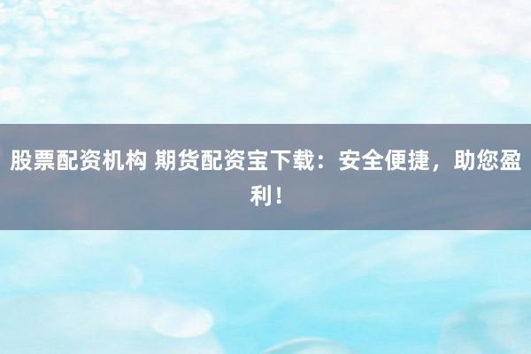 股票配资机构 期货配资宝下载：安全便捷，助您盈利！