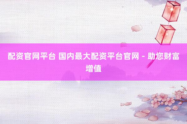 配资官网平台 国内最大配资平台官网 - 助您财富增值