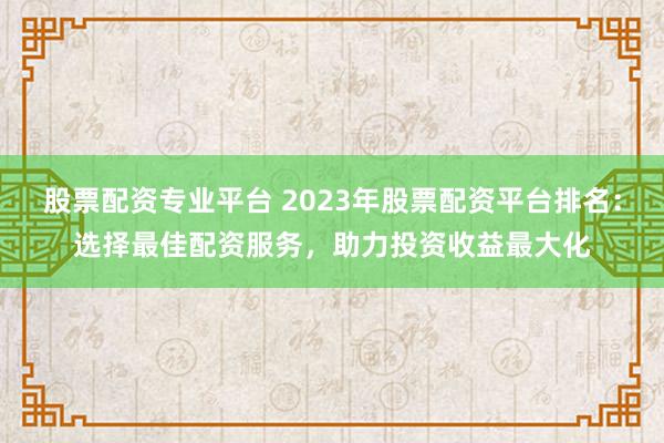 股票配资专业平台 2023年股票配资平台排名：选择最佳配资服务，助力投资收益最大化