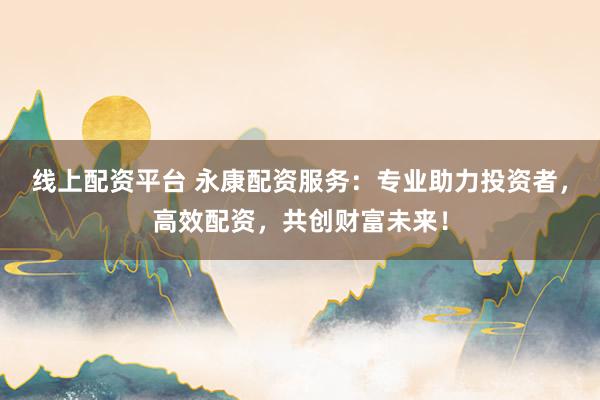 线上配资平台 永康配资服务：专业助力投资者，高效配资，共创财富未来！