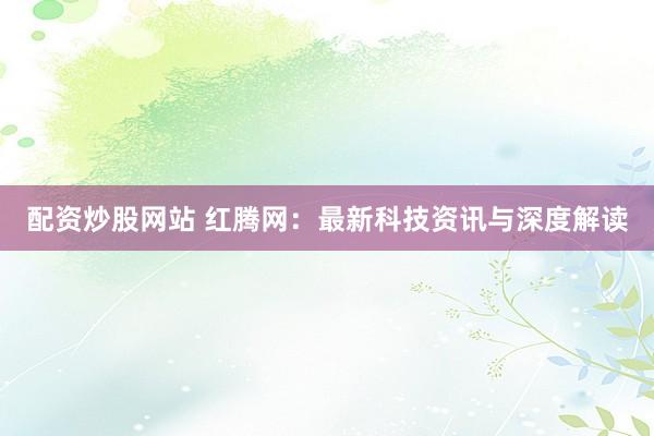 配资炒股网站 红腾网：最新科技资讯与深度解读