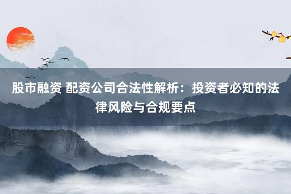 股市融资 配资公司合法性解析：投资者必知的法律风险与合规要点
