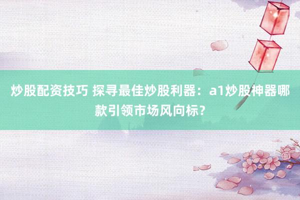 炒股配资技巧 探寻最佳炒股利器：a1炒股神器哪款引领市场风向标？