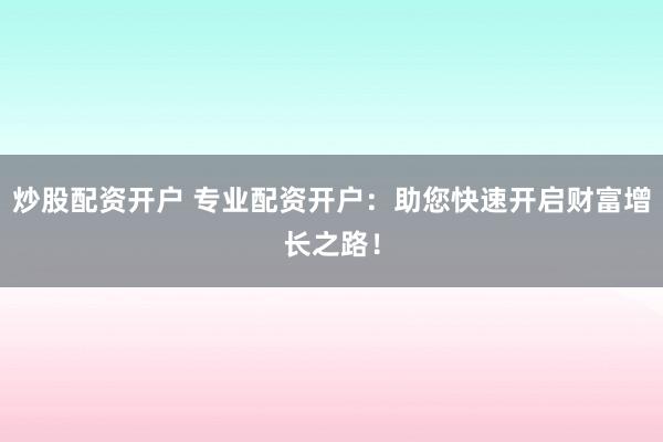 炒股配资开户 专业配资开户：助您快速开启财富增长之路！