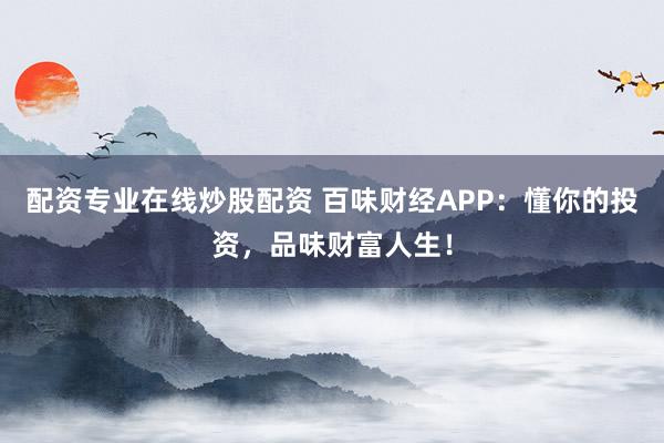 配资专业在线炒股配资 百味财经APP:懂你的投资,品味财富人生!