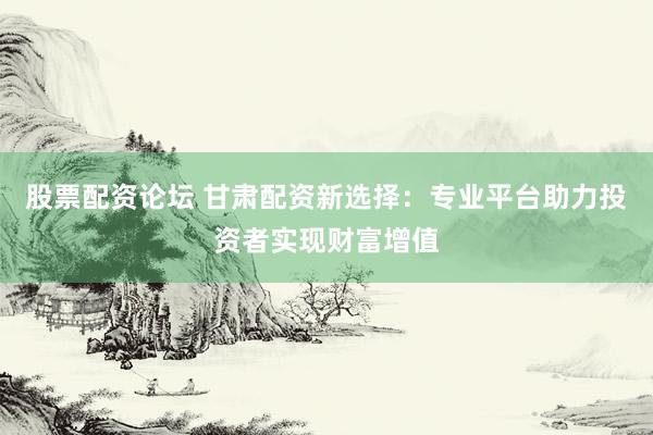 股票配资论坛 甘肃配资新选择：专业平台助力投资者实现财富增值
