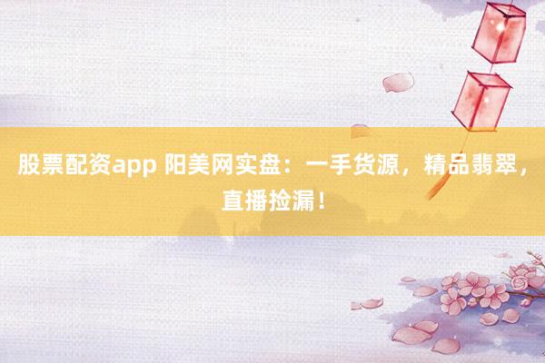 股票配资app 阳美网实盘：一手货源，精品翡翠，直播捡漏！