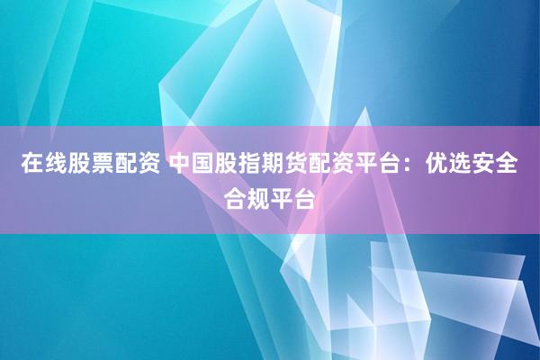在线股票配资 中国股指期货配资平台：优选安全合规平台