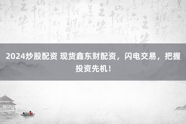 2024炒股配资 现货鑫东财配资，闪电交易，把握投资先机！