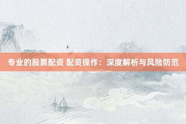 专业的股票配资 配资操作:深度解析与风险防范