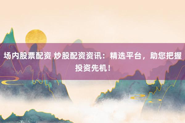 场内股票配资 炒股配资资讯:精选平台,助您把握投资先机!