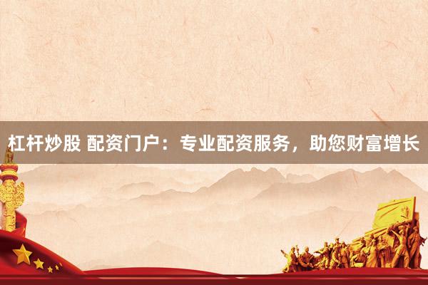 杠杆炒股 配资门户：专业配资服务，助您财富增长